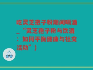 吃灵芝孢子粉期间喝酒_“灵芝孢子粉与饮酒：如何平衡健康与社交活动”)