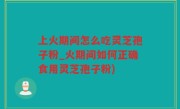 上火期间怎么吃灵芝孢子粉_火期间如何正确食用灵芝孢子粉)