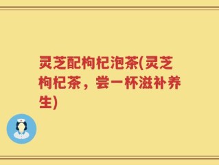 灵芝配枸杞泡茶(灵芝枸杞茶，尝一杯滋补养生)