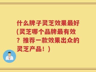 什么牌子灵芝效果最好(灵芝哪个品牌最有效？推荐一款效果出众的灵芝产品！)