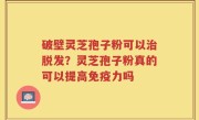 破壁灵芝孢子粉可以治脱发？灵芝孢子粉真的可以提高免疫力吗