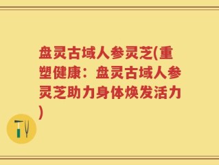 盘灵古域人参灵芝(重塑健康：盘灵古域人参灵芝助力身体焕发活力)