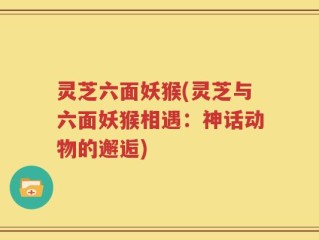 灵芝六面妖猴(灵芝与六面妖猴相遇：神话动物的邂逅)