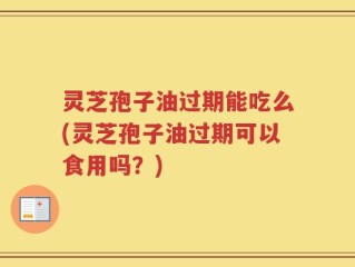 灵芝孢子油过期能吃么(灵芝孢子油过期可以食用吗？)
