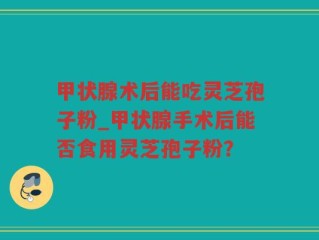 甲状腺术后能吃灵芝孢子粉_甲状腺手术后能否食用灵芝孢子粉？