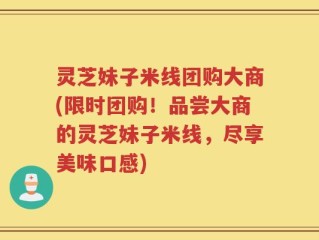 灵芝妹子米线团购大商(限时团购！品尝大商的灵芝妹子米线，尽享美味口感)