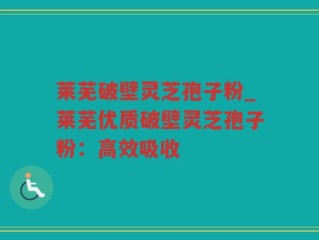 莱芜破壁灵芝孢子粉_莱芜优质破壁灵芝孢子粉：高效吸收