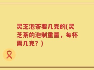 灵芝泡茶要几克的(灵芝茶的泡制重量，每杯需几克？)