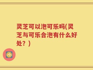 灵芝可以泡可乐吗(灵芝与可乐合泡有什么好处？)