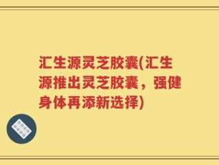 汇生源灵芝胶囊(汇生源推出灵芝胶囊，强健身体再添新选择)