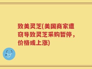 致美灵芝(美国商家遭窃导致灵芝采购暂停，价格或上涨)