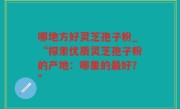 哪地方好灵芝孢子粉_“探索优质灵芝孢子粉的产地：哪里的最好？”