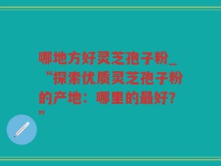 哪地方好灵芝孢子粉_“探索优质灵芝孢子粉的产地：哪里的最好？”