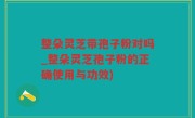 整朵灵芝带孢子粉对吗_整朵灵芝孢子粉的正确使用与功效)