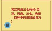 灵芝天麻三七枸杞(灵芝、天麻、三七、枸杞，四种中药搭配的良方)