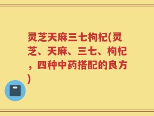灵芝天麻三七枸杞(灵芝、天麻、三七、枸杞，四种中药搭配的良方)
