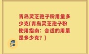 青岛灵芝孢子粉用量多少克(青岛灵芝孢子粉使用指南：合适的用量是多少克？)
