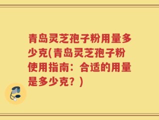 青岛灵芝孢子粉用量多少克(青岛灵芝孢子粉使用指南：合适的用量是多少克？)