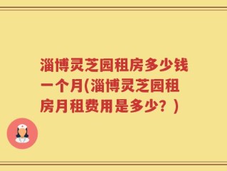 淄博灵芝园租房多少钱一个月(淄博灵芝园租房月租费用是多少？)