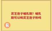 灵芝孢子哺乳期？哺乳期可以喝灵芝孢子粉吗
