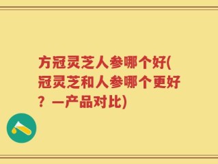 方冠灵芝人参哪个好(冠灵芝和人参哪个更好？—产品对比)