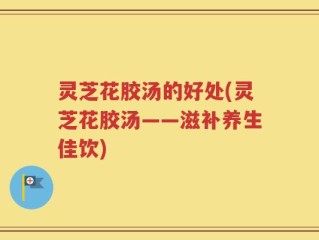 灵芝花胶汤的好处(灵芝花胶汤——滋补养生佳饮)