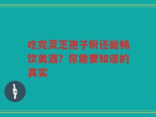 吃完灵芝孢子粉还能畅饮美酒？你需要知道的真实