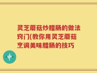 灵芝蘑菇炒腊肠的做法窍门(教你用灵芝蘑菇烹调美味腊肠的技巧