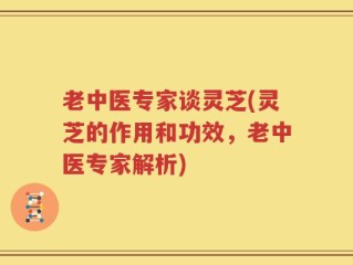 老中医专家谈灵芝(灵芝的作用和功效，老中医专家解析)