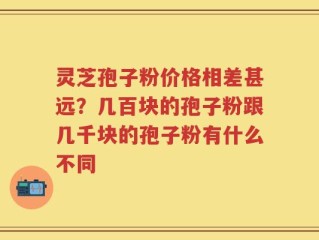 灵芝孢子粉价格相差甚远？几百块的孢子粉跟几千块的孢子粉有什么不同