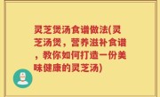 灵芝煲汤食谱做法(灵芝汤煲，营养滋补食谱，教你如何打造一份美味健康的灵芝汤)