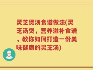 灵芝煲汤食谱做法(灵芝汤煲，营养滋补食谱，教你如何打造一份美味健康的灵芝汤)