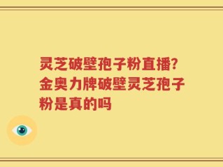 灵芝破壁孢子粉直播？金奥力牌破壁灵芝孢子粉是真的吗