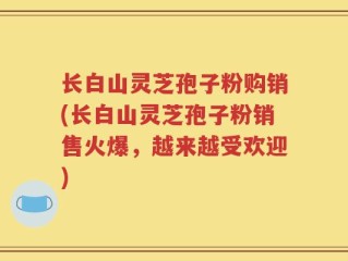 长白山灵芝孢子粉购销(长白山灵芝孢子粉销售火爆，越来越受欢迎)