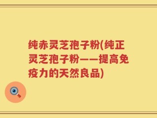 纯赤灵芝孢子粉(纯正灵芝孢子粉——提高免疫力的天然良品)