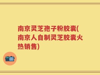 南京灵芝孢子粉胶囊(南京人自制灵芝胶囊火热销售)