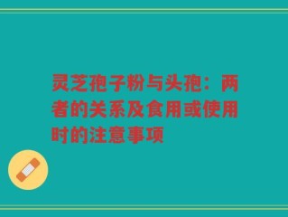 灵芝孢子粉与头孢：两者的关系及食用或使用时的注意事项