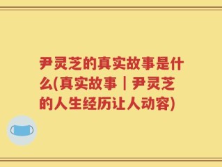 尹灵芝的真实故事是什么(真实故事｜尹灵芝的人生经历让人动容)