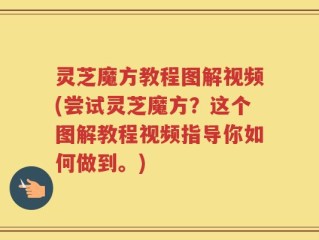 灵芝魔方教程图解视频(尝试灵芝魔方？这个图解教程视频指导你如何做到。)