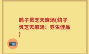 鸽子灵芝天麻汤(鸽子灵芝天麻汤：养生佳品)