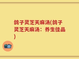 鸽子灵芝天麻汤(鸽子灵芝天麻汤：养生佳品)