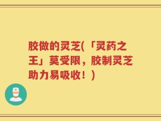 胶做的灵芝(「灵药之王」莫受限，胶制灵芝助力易吸收！)