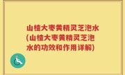 山楂大枣黄精灵芝泡水(山楂大枣黄精灵芝泡水的功效和作用详解)