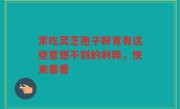 常吃灵芝孢子粉竟有这些意想不到的利弊，快来看看