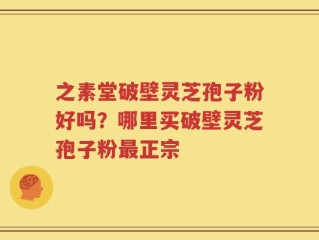 之素堂破壁灵芝孢子粉好吗？哪里买破壁灵芝孢子粉最正宗