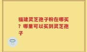 福建灵芝孢子粉在哪买？哪里可以买到灵芝孢子