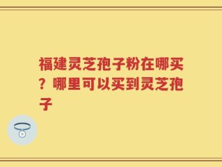 福建灵芝孢子粉在哪买？哪里可以买到灵芝孢子