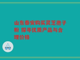 山东泰安购买灵芝孢子粉 探寻优质产品与合理价格