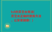 tst的灵芝水用法(灵芝水正确的使用方法，让你更健康！)