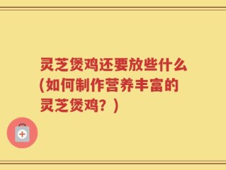 灵芝煲鸡还要放些什么(如何制作营养丰富的灵芝煲鸡？)